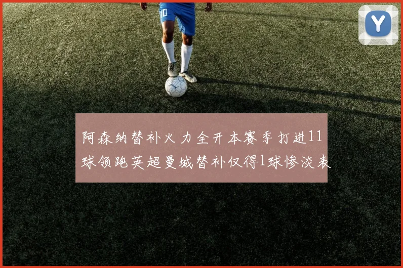阿森纳替补火力全开本赛季打进11球领跑英超曼城替补仅得1球惨淡表现