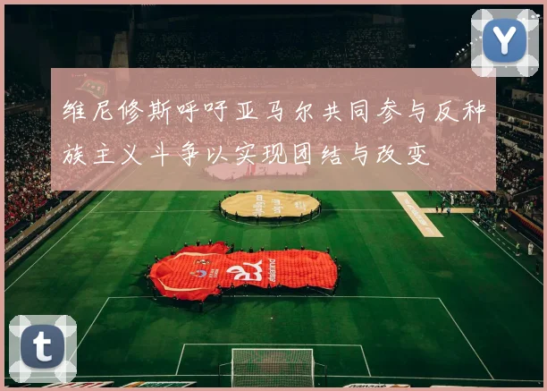 维尼修斯呼吁亚马尔共同参与反种族主义斗争以实现团结与改变