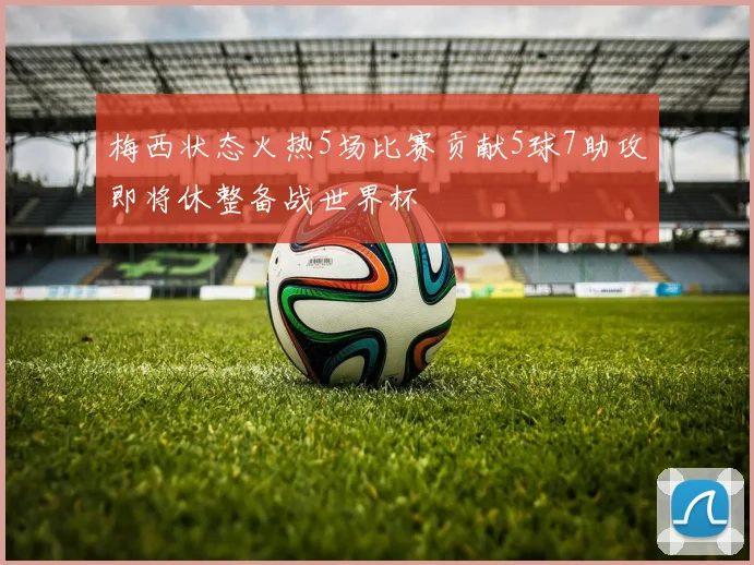 梅西状态火热5场比赛贡献5球7助攻即将休整备战世界杯