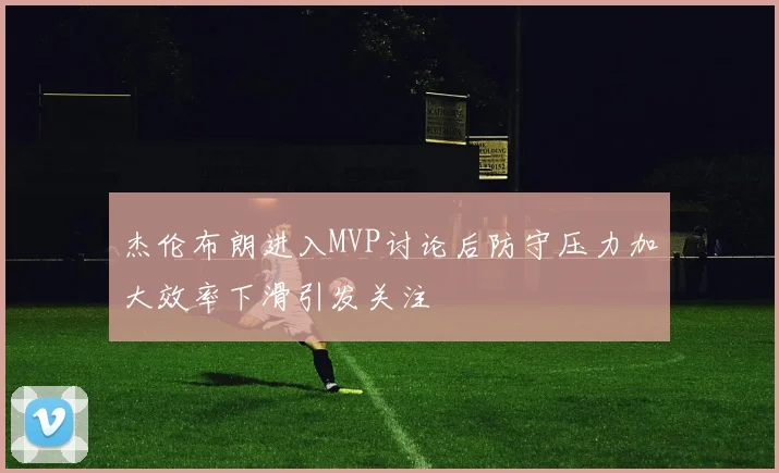 杰伦布朗进入MVP讨论后防守压力加大效率下滑引发关注