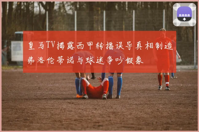 皇马TV揭露西甲转播误导真相制造弗洛伦蒂诺与球迷争吵假象