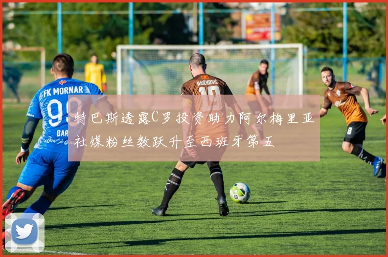 特巴斯透露C罗投资助力阿尔梅里亚社媒粉丝数跃升至西班牙第五