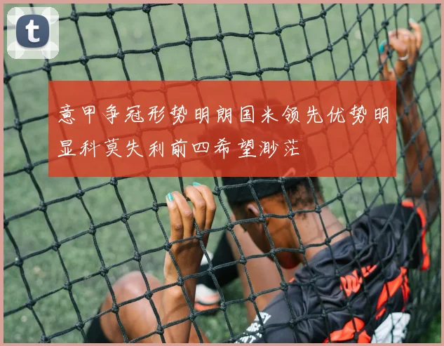 意甲争冠形势明朗国米领先优势明显科莫失利前四希望渺茫