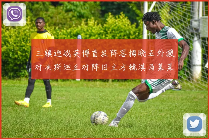三镇迎战英博首发阵容揭晓五外援对决斯坦丘对阵旧主方镜淇马莱莱先发出战
