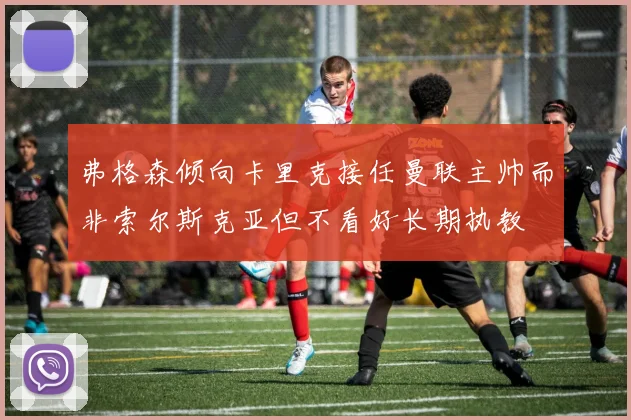 弗格森倾向卡里克接任曼联主帅而非索尔斯克亚但不看好长期执教