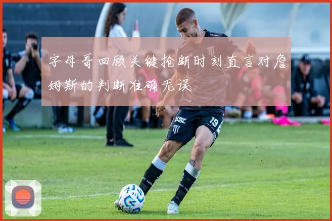 字母哥回顾关键抢断时刻直言对詹姆斯的判断准确无误