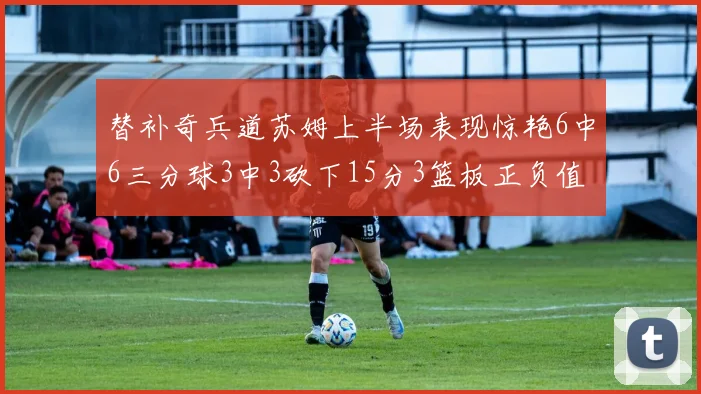 替补奇兵道苏姆上半场表现惊艳6中6三分球3中3砍下15分3篮板正负值高达18