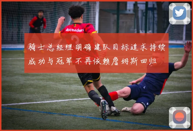 骑士总经理明确建队目标追求持续成功与冠军不再依赖詹姆斯回归