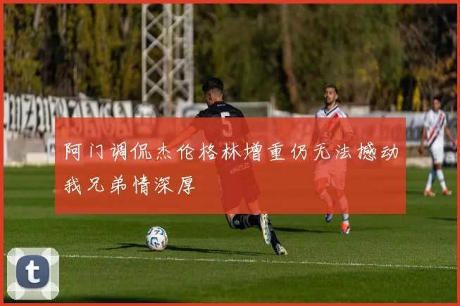 阿门调侃杰伦格林增重仍无法撼动我兄弟情深厚